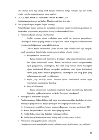 satu-satunya masa bagi orang untuk belajar, melainkan hanya sebagian saja dari waktu
   belajar yang berlangsung seumur hidup tersebut.
3. LANGKAH-LANGKAH PENGEMBANGAN KURIKULUM
   Langkah pengembangan kurikulum dibagi menjadi tiga fase yaitu :
3.1 Fase pengembangan program tingkat lembaga
   Pengembangan tingkat lembaga ini mencakup perumusan tujuan institusional, penetapan isi
   dan struktur program dan penyusunan strategi pelaksanaan kurikulum.
   a. Perumusan tujuan lembaga (institusional)
             Adalah rumusan tujuan pendidikan yang terdiri dari rumusan pengetahuan,
      keterampilan dan sikap yang diharpkan dicapai anak setelah menyelesaikan keseluruhan
      program pendidikan pada suatu sekolah tertentu
             Ciri-ciri tujuan institusional (suatu sekolah dapat ditinjau dari segi kategori,
      aspek yang diukur dan ditingkat kekhususannya, adalag sebagai berikut :
          1) Kategori tujuan institusional
                 Tujuan intsitusional mempunyai 2 kategori yaitu tujuan institusional umum
             dan tujuan institusional khusus. Tujuan institusional umum menggambarkan
             aspek pengetahuan, keterampilan, dan sikap ayng bersifat umum. Sedangkan
             tujuan institusional khusus merupakan penjabaran dari tujuan institusional
             umum, yang berisi rumusan pengetahuan, keterampilan dan sikap pula, yang
             walupun rumusan masih bersifat umum.
          2) Aspek yang dicakup dalam rumusan tujuan institusional adalah aspek
             pengetahuan, keterampilan dan sikap
          3) Tingkat kekhususan
                 Tujuan institusional merupakan penjabaran tujuan nasional yang kemudian
             dijabarkan lagi kepada tuyjuan kurikuler dan tujuan instruksional.
   b. Penetapan isi dan struktur program
      Adalah penetapan bidang-bidang studi yang akan diajarkan dalam kurikulum tersebut.
      Sedangkan yang dimaksud dengan penetapan struktur program mencakup :
      1) Jenis program pendidikan (umum, akademis, keguruan, kejuruan, spesialisasi, dsb).
      2) Sistem dan jumlah kelas serta unit waktu yang digunakan.
      3) Jumlah bidang studi yang diajarkan perminggu/perhari.
      4) Jumlah jam pelajaran untuk setiap bidang studi perminggu atau perhari.
   c. Penyusunan strategi pelaksanaan kurikulum
      Langkah menyusun strategi pelaksanaan kurikulum secara keseluruhan, yang meliputi :



                                                                                          12
 
