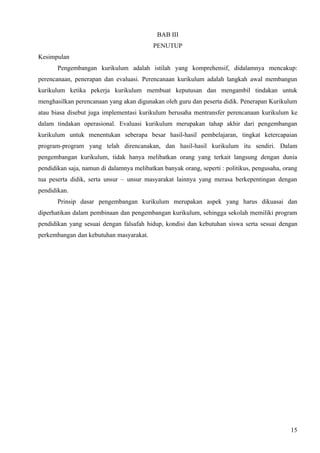 BAB III
                                           PENUTUP
Kesimpulan
       Pengembangan kurikulum adalah istilah yang komprehensif, didalamnya mencakup:
perencanaan, penerapan dan evaluasi. Perencanaan kurikulum adalah langkah awal membangun
kurikulum ketika pekerja kurikulum membuat keputusan dan mengambil tindakan untuk
menghasilkan perencanaan yang akan digunakan oleh guru dan peserta didik. Penerapan Kurikulum
atau biasa disebut juga implementasi kurikulum berusaha mentransfer perencanaan kurikulum ke
dalam tindakan operasional. Evaluasi kurikulum merupakan tahap akhir dari pengembangan
kurikulum untuk menentukan seberapa besar hasil-hasil pembelajaran, tingkat ketercapaian
program-program yang telah direncanakan, dan hasil-hasil kurikulum itu sendiri. Dalam
pengembangan kurikulum, tidak hanya melibatkan orang yang terkait langsung dengan dunia
pendidikan saja, namun di dalamnya melibatkan banyak orang, seperti : politikus, pengusaha, orang
tua peserta didik, serta unsur – unsur masyarakat lainnya yang merasa berkepentingan dengan
pendidikan.
       Prinsip dasar pengembangan kurikulum merupakan aspek yang harus dikuasai dan
diperhatikan dalam pembinaan dan pengembangan kurikulum, sehingga sekolah memiliki program
pendidikan yang sesuai dengan falsafah hidup, kondisi dan kebutuhan siswa serta sesuai dengan
perkembangan dan kebutuhan masyarakat.




                                                                                              15
 