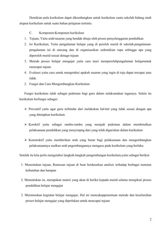 Demikian pula kurikulum dapat dikembangkan untuk kurikulum suatu sekolah bidang studi
atupun kurikulum untuk suatu bahan pelajaran tertentu.

       C.       Komponen-Komponen kurikulum
   1. Tujuan, Yaitu arah/sasaran yang hendak dituju oleh proses penyelenggaran pendidikan
   2. Isi Kurikulum, Yaitu pengalaman belajar yang di peroleh murid di sekolah.pengalaman-
       pengalaman ini di rancang dan di organisasikan sedemikian rupa sehingga apa yang
       diperoleh murid sesuai denagn tujuan
   3. Metode proses belajar mengajar yaitu cara muri memperolehpengalaman belajaruntuk
       mencapai tujuan
   4. Evaluasi yaitu cara untuk mengetahui apakah sasaran yang ingin di tuju dapat tercapai atau
       tidak.
   2. Fungsi dan Cara Mengembangkan Kurikulum

   Fungsi kurikulum ialah sebagai pedoman bagi guru dalam nelaksanakan tugasnya. Selain itu
kurikulum berfungsi sebagai:

   Preventif yaitu agar guru terhindar dari melakukan hal-hal yang tidak sesuai dengan apa
       yang ditetapkan kurikulum

   Korektif yaitu sebagai rambu-rambu yang menjadi pedoman dalam membetulkan
       pelaksanaan pendidikan yang menyimpng dari yang telah digariskan dalam kurikulum

   Konstruktif yaitu memberikan arah yang benar bagi pelaksanaan dan mengembangkan
       pelaksanaannya asalkan arah pngembangannya mengacu pada kurikulum yang berlaku

Setelah itu kita perlu mengetahui langkah-langkah pengembangan kurikulum,yaitu sebagai berikut:

 1. Menentukan tujuan, Rumusan tujuan di buat berdasarkan analisis terhadap berbagai tuntutan
    kebutuhan dan harapan

 2. Menentukan isi, merupakan materi yang akan di berikn kepada murid selama mengikuti proses
    pendidikan belajar mengajar

 3. Merumuskan kegiatan belajar mengajar, Hal ini mencakuppenentuan metode dan keseluruhan
    proses belajar mengajar yang diperlukan untuk mencapai tujuan




                                                                                              2
 