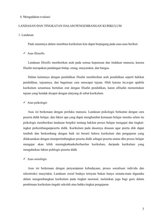 4. Mengadakan evaluasi

LANDASAN DAN TINGKATAN DALAM PENGEMBANGAN KURIKULUM

1. Landasan

      Pada umumnya dalam membina kurikulum kita dapat berpegang pada asas-asas berikut:

   Asas filosofis

      Landasan filosifis memberikan arah pada semua keputusan dan tindakan manusia, karena
   filsafat merupakan pandangan hidup, orang, masyarakat, dan bangsa.

      Dalam kaitannya dengan pendidikan filsafat memberikan arah pendidikan seperti hakikat
   pendidikan, tujuannya, dan bagaiman cara mencapai tujuan. Oleh karena itu,wajar apabila
   kurikulum senantiasa bertalian erat dengan filsafat pendidikan, karen afilsafat mementukan
   tujuan yang hendak dicapai dengan alatyang di sebut kurikulum.

   Asas psikologis

      Asas ini berkenaan dengan perilaku manusia. Landasan psikologis berkaitan dengan cara
   peserta didik belajar, dan faktor apa yang dapat menghambat kemauan belajar mereka selain itu
   psikologis memberikan landasan berpikir tentang hakikat proses belajar mengajar dan tingkat-
   ingkat perkembanganpeserta didik. Kurikulum pada dasarnya disusun agar peerta diik dapat
   tumbuh dan berkembang dengan baik ini berarti bahwa kurikulum dan pengajaran yang
   dilaksanakan dengan mempertimbangkan peserta didik sebagai peserta utama dlm proses belajar
   mengajar akan lebih meningkatkankeberhasilan kurikulum, daripada kurikulum yang
   mengabaikan faktor psiklogis peserta didik

   Asas sosiologis

      Asas ini berkenaan dengan penyampaian kebudayaan, proses sosialisasi individu dan
   rekontruksi masyrakat, Landasan sosial budaya ternyata bukan hanya semata-mata digunaka
   dalam mengembangkan kurikulum pada tingkat nasional, melainkan juga bagi guru dalam
   pembinaan kurikulum tingakt sekolah atau bahka tingkat pengajaran




                                                                                              3
 