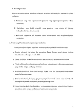 Asas Organisatoris

   Asas ini berkenaan dengan organisasi kurikulum.Dilihat dari organisasinya ada tiga tipe bentuk
   kurikulum:

      1. Kurikulum yang berisi sejumlah mata pelajaran yang terpisah-pisah(separated subject
          curriculum)

      2. Kurikulum yang berisi sejumlah mata pelajaran               yang sejenis di hubung-
          hubungkan(Correlated curriculum)

      3. Kurikulum yang terdiri dari peleburan semua/ hampir semua mata pelajaran(integrated
          curriculum)

2. Prinsip yang Dianut dalam Pengembangan Kurikulum

      Ada sejumlah prinsip yang digunakan dalam pengembangan kurikulum,diantaranya:

     a. Prinsip relevansi, Kurikulum dan pengajaran harus disusun sesuai dengan tuntutan
       kebutuhan dan kehidupan peserta didik

     b. Prinsip efektifitas, Berkaitan dengantingkat pencapaian hasil pelaksanaan kurikulum

     c. Prinsip efisiensi, Berkaitan dengan perbandingan antara tenaga, waktu, dana, dan sarana
       yang dipakai dengan hasil yang diperoleh

     d. Prinsip kontinuinitas, Kurikulum berbagai tingkat kelas dan jenjangpendidikan disusun
       secara berkesinambungan

     e. Prinsip Fleksibilitas,disamping program yang berlakuuntuk semua anak terdapat pula
       kesempatan bagi amak mengambil program-program pilihan

     f. Prinsip integritas, kurikulum hendaknya memperhatiakn hubungan antara berbagai program
       pendidikan dalam rangka pembentukan kepribadian yang terpadu




                                                                                               4
 