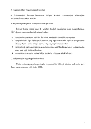 3. Tingkatan dalam Pengembangan Kurikulum

a. Pengembangan tingkatan institusional Meliputi kegiatan pengembangan tujuan-tujuan
institusional dan struktur program.

b. Pengembangan tingkatan bidang studi / mata pelajaran

       Setelah bidang-bidang studi di tentukan langkah selanjutnya ialah mengembangkan
GBPP,dengan menempuh langkah sebagai berikut:

 1. Menetapkan tujuan-tujun kurikuler dan tujuan intruksional umumtiap bidang studi
 2. Mengidentifikasi topik-topik /pokok bahasan yang diperkirakandapat dijadikan sebagai bahan
     untuk dipelajari oleh murid agar mencapai tujuan yang telah dirumuskan
 3. Memilih topik-topik yang paling relevan, fungsional,efektif dan kemperhensif bagi pencapaian
     tujuan yang telah din identifikasikan
 4. Memetapkan metode dan sumber belajar untuk tiap kelompok pokok bahasan

C. Pengembangan tingkat operasional / kelas

       Uraian tentang pengembangan tingkat operasional ini lebih di tekankan pada usaha guru
dalam mengembangkan lebih lanjut GBPP.




                                                                                              5
 