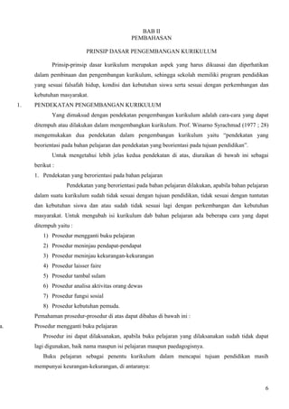 BAB II
                                                   PEMBAHASAN

                                PRINSIP DASAR PENGEMBANGAN KURIKULUM

                  Prinsip-prinsip dasar kurikulum merupakan aspek yang harus dikuasai dan diperhatikan
          dalam pembinaan dan pengembangan kurikulum, sehingga sekolah memiliki program pendidikan
          yang sesuai falsafah hidup, kondisi dan kebutuhan siswa serta sesuai dengan perkembangan dan
          kebutuhan masyarakat.
     1.   PENDEKATAN PENGEMBANGAN KURIKULUM
                  Yang dimaksud dengan pendekatan pengembangan kurikulum adalah cara-cara yang dapat
          ditempuh atau dilakukan dalam mengembangkan kurikulum. Prof. Winarno Syrachmad (1977 ; 28)
          mengemukakan dua pendekatan dalam pengembangan kurikulum yaitu “pendekatan yang
          beorientasi pada bahan pelajaran dan pendekatan yang beorientasi pada tujuan pendidikan”.
                  Untuk mengetahui lebih jelas kedua pendekatan di atas, diuraikan di bawah ini sebagai
          berikut :
          1. Pendekatan yang berorientasi pada bahan pelajaran
                        Pendekatan yang berorientasi pada bahan pelajaran dilakukan, apabila bahan pelajaran
          dalam suatu kurikulum sudah tidak sesuai dengan tujuan pendidikan, tidak sesuai dengan tuntutan
          dan kebutuhan siswa dan atau sudah tidak sesuai lagi dengan perkembangan dan kebutuhan
          masyarakat. Untuk mengubah isi kurikulum dab bahan pelajaran ada beberapa cara yang dapat
          ditempuh yaitu :
              1) Prosedur mengganti buku pelajaran
              2) Prosedur meninjau pendapat-pendapat
              3) Prosedur meninjau kekurangan-kekurangan
              4) Prosedur laisser faire
              5) Prosedur tambal sulam
              6) Prosedur analisa aktivitas orang dewas
              7) Prosedur fungsi sosial
              8) Prosedur kebutuhan pemuda.
          Pemahaman prosedur-prosedur di atas dapat dibahas di bawah ini :
a.        Prosedur mengganti buku pelajaran
              Prosedur ini dapat dilaksanakan, apabila buku pelajaran yang dilaksanakan sudah tidak dapat
          lagi digunakan, baik nama maupun isi pelajaran maupun paedagogisnya.
              Buku pelajaran sebagai penentu kurikulum dalam mencapai tujuan pendidikan masih
          mempunyai keurangan-kekurangan, di antaranya:


                                                                                                          6
 