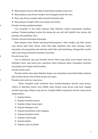  Buku pelajaran disusun tidak dapat memperhatikan keadaan setiap siswa.
      Buku pelajaran yang disusun mungkin akan ketinggalan jaman dan statis.
      Buku yang disusun mungkin tidak memenuhi kebutuhan anak.
      Buku pelajaran mungkin tidak sesuai dengan teori belajar.
b.   Prosedur meninjau pendapat-pendapat
        Cara mengubah isi atau bahan pelajaran dapat dilakukan melalui pengumpulan pendapat-
     pendapat. Pendapat-pendapat tersebut bisa datang dari para ahli (ahli disipli8n ilmu tertentu, ahli
     psikologi, ahli pendidikan, dsb.)
c.   Prosedur meninjau kekurangan-kekurangan
        Buku pelajaran harus ditinjau kekurangan-kekurangannya, sebab mungkin saja buku tertentu
     yang disusun pada tahun tertentu sudah tidak dapat digunakan pada tahun sekarang, karena
     masyarakat, ilmu pengetahuan dan teknologi sudah lebih cepat berkembang, sehingga buku tersebut
     tidak sesuai dengan kebutuhan kebutuhan masyarakat.
d.   Prosedur laisser faire
        Cara ini dilakukan, agar guru berusaha mencari bahan yang paling sesuai dengan minat dan
     kebutuhan murid, yang berarti guru sepenuhnya diberi kebebasan dalam menetapkan kurikulum
     yang paling cocok dengan murid-muridnya.
e.   Prosedur tambal sulam
        Prosedur tambal sulam dapat dilakukan dengan cara mempelajari materi/bahan-bahan pelajaran
     pada sekolah-sekolah, baik di dalam maupun luar negeri.
f.   Prosedur analisa aktivitas orang dewas
              Dalam mengubah materi kurikulum harus mempertimbangkan aktivitas orang dewasa.
     Analisa ini diperlukan karena siswa dididik untuk menjadi orang dewasa yang harus sanggup
     memikul tugas-tugas Sebagai orang dewasa. Frangklin Babbit menganalisa aktivitas orang dewasa
     sebagai berikut :
        1) Kegiatan bahasa
        2) Kegiatan kesehatan jasmani
        3) Kegiatan sebagai warga negara
        4) Kegiatan hubungan sosial
        5) Kegiatan pemanfaatan waktu senggang
        6) Kegiatan kesehatan mental
        7) Kegiatan rumah tangga
        8) Kegiatan jabatan
        9) Kegiatan yang non jabatan


                                                                                                      7
 