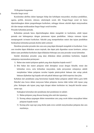 10) Kegiatan keagamaan
g.   Prosedur fungsi sosial
        Keseluruhan aktifitas dalam lapangan hidup dan kehidupan masyarakat, misalnya pendidikan,
     agama, politik, ekonomi, rekreasi, sekelompok sosial, dsb. Fungsi-fungsi sosial ini harus
     dipertimbangkan dalam pengembangan kurikulum, sehingga lulusan sekolah dapat menyesuaikan
     diri dan mampu melaksanakan fungsi-fungsi sosial tersebut.
h.   Prosedur kebutuhan pemuda.
        Kebutuhan pemuda harus dipertimbangkan dalam mengubah isi kurikulum, sebab tujuan
     pemuda erat hubungannya dengan perumusan tujuan pendidikan. Adanya rumusan tujuan
     mempengaruhi isi/materi kurikulum. Sekolah yang memperhatikan materi dan tujuan pendidikan
     berdasarkan kebutuhan pemuda disebut adult centered.
        Demikian prosedur-prosedur dan cara-cara yang dapat ditempuh mengubah isi kurikulum. Cara-
     cara tersebut dapat dilakukan secara terpisah, dan dapat pula digunakan secara kontinew, artinya
     dalam suatu perubahan kurikulum dapat dilakukan beberapa cara atau prosedur sesuai kebutuhan.
        Setelah ditentukan prosedur yang akan dilakukan dalam perubahan kurikulum, langkah
     selanjutnya merumuskan pertanyaan :
        1) Bahan atau materi pelajaran apakah yang akan diajarkan kepada murid ?
        2) Bila bahan dan materi pelajaran telah ditetapkan sesuai dengan falsafah, minat dan
            kebutuhan siswa, serta kebutuhan masyarakat, maka persyaratan selanjutnya adalah
            menjabarkan bahan pelajaran tersebut kepada pokok-pokok bahasan dan setiap pokok
            bahasan dijabarkan lagi kepada sub-sub pokok bahasan agar lebih terperinci dan jelas.
        Kebaikan dari pendekatan yang berorientasi kepada bahan pelajaran adalah bahwa guru lebih
        fleksibel atau luwes dalam menyusun bahan pelajaran, karena tidak terikat oleh tujuan yang
        jelas. Kalaupun ada tujuan yang ingin dicapai dalam kurikulum ini, hanyalh bersifat samar-
        samar saja.
            Sedangkan kelemahan dari pendekatan dari pendekatan ini adalah :
            1) Bahan pelajaran yang disusun kurang jelas arah dan tujuannya.
            2) Kurang adanya pegangan dalam menentukan cara yang cocok dalam menyajikan bahan
                pelajaran kepada murid.
            3) Kurang jelas segi-segi yang dinilai pada siswa setelah menyelesaikan pelajaran dan cara
                menilainya.




                                                                                                     8
 