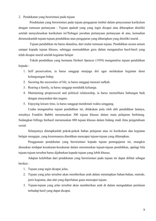 2. Pendekatan yang beorientasi pada tujuan
            Pendekatan yang berorientasi pada tujuan pengajaran timbul dalam penyusunan kurikulum
dengan rumusan pertanyaan : Tujuan apakah yang yang ingin dicapai atau diharapkan dimiliki
setelah menyelesaikan kurikulum ini?Sebagai jawaban pertanyaan pertanyaan di atas, kemudian
dirumuskanlah tujuan-tujuan pendidikan atau pengajaran yang diharapkan yang dimiliki murid. .
            Tujuan pendidikan itu harus dianalisa, dari mulai rumusan tujuan. Pendidikan secara umum
sampai kepada tujuan khusus, sehingga memudahkan guru dalam menganalisa hasil-hasil yang
telah dicapai murid setelah kegiatan belajar
            Tokoh pendidikan yang bernama Herbert Spencer (1959) menganalisa tujuan pendidikan
kepada :
    1. Self preservation, ia harus sanggup menjaga diri agar melakukan kegiatan demi
          kelangsungan hidup.
    2. Securing the necessities of life, ia harus sanggup mencari nafkah.
    3. Rearing a family, ia harus sanggup mendidik keluarga.
    4. Maintaining propersocial and political relationship, ia harus memelihara hubungan baik
          dengan masyarakat dan negara.
    5. Enjoying leisure time, ia harus sanggup menikmati waktu senggang.
          Usaha menganalisa tujuan pendidikan ini, dilakukan pula oleh ahli pendidikan lainnya,
misalnya Franklin Babbit merumuskan 300 tujuan khusus dalam mata pelajaran berhitung.
Sedangkan billings berhasil merumuskan 880 tujuan khusus dalam bidang studi ilmu pengetahuan
sosial.
          Selanjutnya ditetapkanlah pokok-pokok bahan pelajaran atau isi kurikulum dan kegiatan
belajar mengajar, yang kesemuanya diarahkan mencapai tujuan-tujuan yang diharapkan.
          Penggunaan pendekatan yang berorientasi kepada tujuan penmgajaran ini, mungkin
dirasakan terdapat kesukaran-kesukaran dalam merumuskan tujuan-tujuan pendidikan, apalagi bila
tujuan-tujuan tersebut harus dijabarkan kepada tujuan yang lebih khusus.
          Adapun kelebihan dari pendekatan yang berorientasi pada tujuan ini dapat dilihat sebagai
berikut :
    1. Tujuan yang ingin dicapai jelas,
    2. Tujuan yang jelas tersebut akan memberikan arah dalam menetapkan bahan-bahan, metode,
          jenis kegiatan, dan alat yang diperlukan guna mencapai tujuan.
    3. Tujuan-tujuan yang jelas tersebut akan memberikan arah di dalam mengadakan penilaian
          terhadap hasil yang dapat dicapai.




                                                                                                  9
 