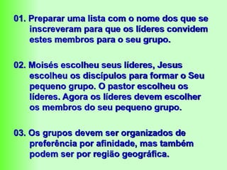 01. Preparar uma lista com o nome dos que se
inscreveram para que os líderes convidem
estes membros para o seu grupo.
02. Moisés escolheu seus líderes, Jesus
escolheu os discípulos para formar o Seu
pequeno grupo. O pastor escolheu os
líderes. Agora os líderes devem escolher
os membros do seu pequeno grupo.
03. Os grupos devem ser organizados de
preferência por afinidade, mas também
podem ser por região geográfica.
 