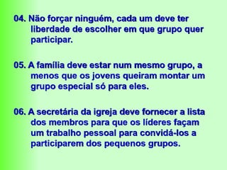 04. Não forçar ninguém, cada um deve ter
liberdade de escolher em que grupo quer
participar.
05. A família deve estar num mesmo grupo, a
menos que os jovens queiram montar um
grupo especial só para eles.
06. A secretária da igreja deve fornecer a lista
dos membros para que os líderes façam
um trabalho pessoal para convidá-los a
participarem dos pequenos grupos.
 