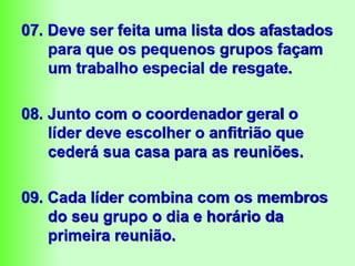 07. Deve ser feita uma lista dos afastados
para que os pequenos grupos façam
um trabalho especial de resgate.
08. Junto com o coordenador geral o
líder deve escolher o anfitrião que
cederá sua casa para as reuniões.
09. Cada líder combina com os membros
do seu grupo o dia e horário da
primeira reunião.
 