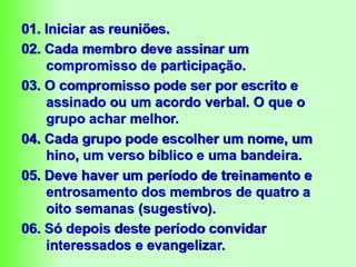 01. Iniciar as reuniões.
02. Cada membro deve assinar um
compromisso de participação.
03. O compromisso pode ser por escrito e
assinado ou um acordo verbal. O que o
grupo achar melhor.
04. Cada grupo pode escolher um nome, um
hino, um verso bíblico e uma bandeira.
05. Deve haver um período de treinamento e
entrosamento dos membros de quatro a
oito semanas (sugestivo).
06. Só depois deste período convidar
interessados e evangelizar.
 