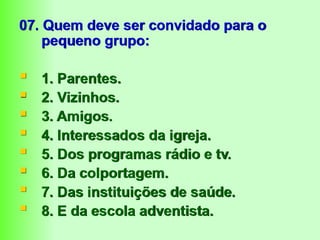 07. Quem deve ser convidado para o
pequeno grupo:
 1. Parentes.
 2. Vizinhos.
 3. Amigos.
 4. Interessados da igreja.
 5. Dos programas rádio e tv.
 6. Da colportagem.
 7. Das instituições de saúde.
 8. E da escola adventista.
 