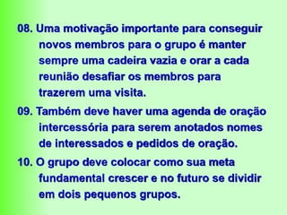 08. Uma motivação importante para conseguir
novos membros para o grupo é manter
sempre uma cadeira vazia e orar a cada
reunião desafiar os membros para
trazerem uma visita.
09. Também deve haver uma agenda de oração
intercessória para serem anotados nomes
de interessados e pedidos de oração.
10. O grupo deve colocar como sua meta
fundamental crescer e no futuro se dividir
em dois pequenos grupos.
 