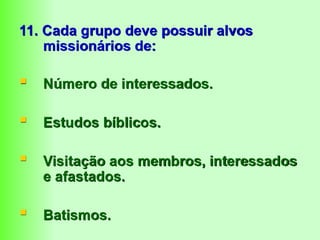 11. Cada grupo deve possuir alvos
missionários de:
 Número de interessados.
 Estudos bíblicos.
 Visitação aos membros, interessados
e afastados.
 Batismos.
 