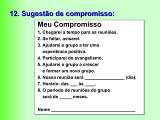 12. Sugestão de compromisso:
Meu Compromisso
1. Chegarei a tempo para as reuniões.
2. Se faltar, avisarei.
3. Ajudarei o grupo a ter uma
experiência positiva.
4. Participarei do evangelismo.
5. Ajudarei o grupo a crescer
e formar um novo grupo.
6. Nossa reunião será ________________ (dia).
7. Horário: das ___ às ____.
8. O período de reuniões do grupo
será de _____ meses.
Nome __________________________________
 