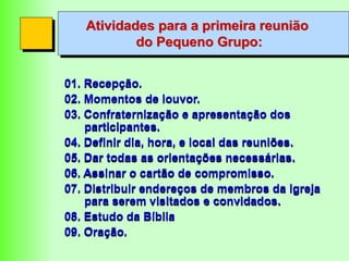 Atividades para a primeira reunião
do Pequeno Grupo:
01. Recepção.
02. Momentos de louvor.
03. Confraternização e apresentação dos
participantes.
04. Definir dia, hora, e local das reuniões.
05. Dar todas as orientações necessárias.
06. Assinar o cartão de compromisso.
07. Distribuir endereços de membros da igreja
para serem visitados e convidados.
08. Estudo da Bíblia
09. Oração.
 