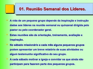 01. Reunião Semanal dos Líderes.
 A vida de um pequeno grupo depende da inspiração e instrução
dadas aos líderes na reunião semanal ou quinzenal dirigida pelo
pastor ou pelo coordenador geral.
 Estas reuniões são de orientação, treinamento, avaliação e
inspiração.
 No sábado missionário a cada mês alguns pequenos grupos
podem apresentar um breve relatório de suas atividades ou
algum testemunho significativo do seu grupo.
 A cada sábado motivar a igreja e convidar os que ainda não
participam para fazerem parte dos pequenos grupos.
 