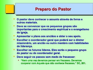 Preparo do Pastor
 O pastor deve conhecer o assunto através de livros e
outros materiais.
 Deve se convencer que os pequenos grupos são
importantes para o crescimento espiritual e o evangelismo
da igreja.
 Apresentar o plano aos anciãos e obter o seu apoio.
 Escolher o coordenador geral que poderá ser o diretor
missionário, um ancião ou outro membro com habilidades
de liderança.
 Escolher os futuros líderes. Eles serão o pequeno grupo
do pastor ou do coordenador geral.
 Deve seguir os passos sem medo de fracassar:
• “Nem uma vez devemos pensar em fracasso. Devemos
cooperar com Aquele que não conhece fracasso.” SC, 261.
 