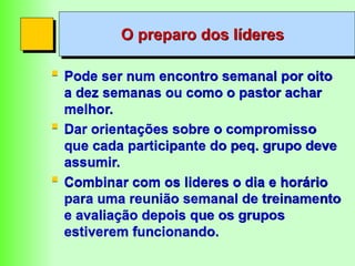 O preparo dos líderes
 Pode ser num encontro semanal por oito
a dez semanas ou como o pastor achar
melhor.
 Dar orientações sobre o compromisso
que cada participante do peq. grupo deve
assumir.
 Combinar com os lideres o dia e horário
para uma reunião semanal de treinamento
e avaliação depois que os grupos
estiverem funcionando.
 