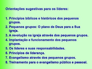 Orientações sugestivas para os líderes:
1. Princípios bíblicos e históricos dos pequenos
grupos.
2. Pequenos grupos: O plano de Deus para a Sua
igreja.
3. A revolução na igreja através dos pequenos grupos.
4. Implantação e funcionamento dos pequenos
grupos.
5. Os líderes e suas responsabilidades.
6. Princípios de liderança.
7. Evangelismo através dos pequenos grupos.
8. Treinamento para o evangelismo público e pessoal.
 