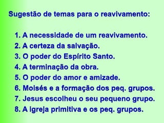 Sugestão de temas para o reavivamento:
1. A necessidade de um reavivamento.
2. A certeza da salvação.
3. O poder do Espírito Santo.
4. A terminação da obra.
5. O poder do amor e amizade.
6. Moisés e a formação dos peq. grupos.
7. Jesus escolheu o seu pequeno grupo.
8. A igreja primitiva e os peq. grupos.
 