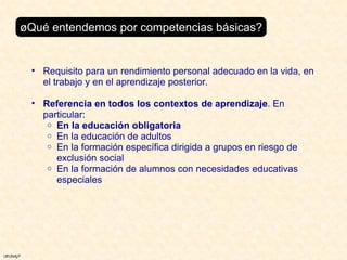 ¿Qué entendemos por competencias básicas? Requisito para un rendimiento personal adecuado en la vida, en el trabajo y en el aprendizaje posterior. Referencia en todos los contextos de aprendizaje . En particular: En la educación obligatoria En la educación de adultos En la formación específica dirigida a grupos en riesgo de exclusión social En la formación de alumnos con necesidades educativas especiales 