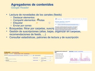 Agregadores de contenidos Google Reader Lectura de novedades de los canales (feeds) Destacar elementos:  Compartir elementos: + notas  Etiquetar Enviar por correo Búsquedas: filtrar por carpetas, suscripciones, elementos, … Gestión de suscripciones (altas, bajas, organizar en carpetas, recomendaciones de feeds, …) Consultar estadísticas, patrones de lectura y de suscripción 