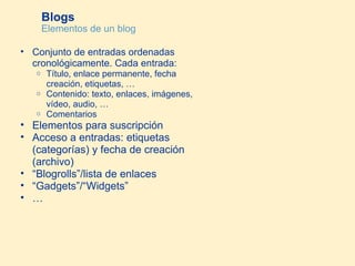 Blogs Elementos de un blog Conjunto de entradas ordenadas cronológicamente. Cada entrada: Título, enlace permanente, fecha creación, etiquetas, …  Contenido: texto, enlaces, imágenes, vídeo, audio, …  Comentarios Elementos para suscripción Acceso a entradas: etiquetas (categorías) y fecha de creación (archivo) “ Blogrolls”/lista de enlaces “ Gadgets”/“Widgets” … 