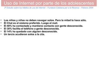 Uso de Internet por parte de los adolescentes Los niños y niñas no deben navegar solos. Pero la mitad lo hace sólo.  El Chat es el sistema preferido. Luego el mail. El 40% ha contactado y mantiene contacto con gente desconocida. El 30% facilita el teléfono a gente desconocida. El 14% ha quedado con alguien desconocido. Un tercio acudieron solos a la cita. 2º Estudio sobre los hábitos de uso de Internet – Fundació Catalana per a la Recerca – Febrero 2004 