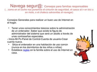 Navega segur@:  Consejos para familias responsables (…como en el coche nos ponemos el cinturón de seguridad, el casco al ir en bici o en moto, o el chaleco salvavidas al navegar) Consejos Generales para realizar un buen uso de Internet en el hogar. Tener unos conocimientos básicos sobre la administración de un ordenador. Saber que existe la figura de administrador del sistema que será un adulto a través de unas contraseñas especiales. - Inicio-Mi Pc-Panel de Control-Cuenta de usuario-Crear cuenta nueva.   Sitúa el ordenador en una habitación de uso común (nunca en los dormitorios de los niños o niñas)  Establece  reglas  en la familia sobre el uso de Internet en casa.  