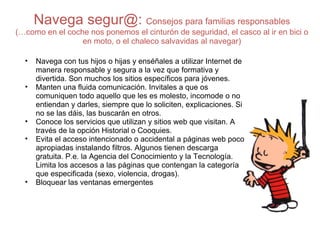 Navega segur@:  Consejos para familias responsables (…como en el coche nos ponemos el cinturón de seguridad, el casco al ir en bici o en moto, o el chaleco salvavidas al navegar) Navega con tus hijos o hijas y enséñales a utilizar Internet de manera responsable y segura a la vez que formativa y divertida. Son muchos los sitios específicos para jóvenes.  Manten una fluida comunicación. Invitales a que os comuniquen todo aquello que les es molesto, incomode o no entiendan y darles, siempre que lo soliciten, explicaciones. Si no se las dáis, las buscarán en otros. Conoce los servicios que utilizan y sitios web que visitan. A través de la opción Historial o Cooquies. Evita el acceso intencionado o accidental a páginas web poco apropiadas instalando filtros. Algunos tienen descarga gratuita. P.e. la Agencia del Conocimiento y la Tecnología. Limita los accesos a las páginas que contengan la categoría que especificada (sexo, violencia, drogas).  Bloquear las ventanas emergentes  