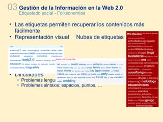 Gestión de la Información en la Web 2.0 Etiquetado social - Folksonomías 03 Las etiquetas permiten recuperar los contenidos más fácilmente Representación visual  Nubes de etiquetas Dificultades Problemas lenguaje: ambigüedad, polisemia, … Problemas sintaxis: espacios, puntos, … 