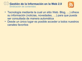 Gestión de la Información en la Web 2.0 Sindicación de contenidos 03 Tecnología mediante la cual un sitio Web. Blog, …) ofrece su información (noticias, novedades, …) para que pueda ser consultada de manera automática Desde un único lugar es posible acceder a todos nuestros canales favoritos 