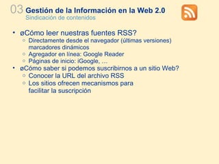 Gestión de la Información en la Web 2.0 Sindicación de contenidos 03 ¿Cómo leer nuestras fuentes RSS? Directamente desde el navegador (últimas versiones)  marcadores dinámicos  Agregador en línea: Google Reader Páginas de inicio: iGoogle, … ¿Cómo saber si podemos suscribirnos a un sitio Web? Conocer la URL del archivo RSS Los sitios ofrecen mecanismos para  facilitar la suscripción 