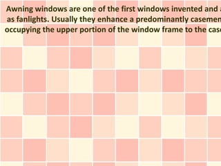 Awning windows are one of the first windows invented and a
as fanlights. Usually they enhance a predominantly casemen
occupying the upper portion of the window frame to the case
 