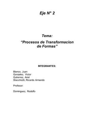 Eje N° 2
Tema:
“Procesos de Transformacion
de Formas”
INTEGRANTES:
Blanco, Juan
Gonzalez, Victor
Gutierrez, Ariel
Stacchiotti, Ricardo Armando
Profesor:
Dominguez, Rodolfo
 