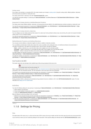 Costing variant
If you create a cost estimate in an operative BOS, the system requires you to assign a costing variant. Using this costing variant, different additions, deductions
and assessments are available on costing item level.
The costing variant PC0X is delivered in the SAP Discrete Industries (DI) system.
You make the appropriate settings in Customizing for Sales and Distribution under Bill of Services ® Cost Determination for Bills of Services ® Define
Costing Variants.
Assignment of a Costing Variant to an Addition/Deduction Procedure
The costing variant makes different additions, deductions, and assessments that are defined in the addition/deduction procedure available on costing item level.
You make the appropriate assignment in Customizing for Sales and Distribution under Bill of Services ® Cost Determination for Bills of Services ® Easy
Cost Planning ® Assign Costing Variant to Addition/Deduction Procedure.
Assignment of a Costing Variant to a Sales Area
You can configure your own costing variant and then assign it to a sales area. During overhead costing or easy cost planning, the system will propose the default
costing variant. You can change the default.
You make the appropriate assignment in Customizing for Sales and Distribution under Bill of Services ® Cost Determination for Bills of Services ® Easy
Cost Planning ® Assign Costing Variant to Sales Area .
Addition/Deduction Procedures and Additions/Deductions
You can group several additions or deductions together into either an addition or deduction procedure.
You use additions and deductions to either add or deduct from costs or quantities on the costing item level, or to distribute overhead cost assessments. A
calculation rule determines, with regard to the allocation bases, how the system calculates the following:
· Value – addition or deduction as a value that either refers to the budgeted cost or the estimated quantity
· Percentage – addition or deduction as a percentage that either refers to the budgeted cost or the estimated quantity
· Fixed part – addition or deduction that refers to the overall costs (cost multiplied by the quantity)
You define addition and deduction procedures in Customizing for Sales and Distribution under Bill of Services ® Cost Determination for Bills of Services ®
Easy Cost Planning ® Define Addition/Deduction Procedures.
You define the additions and deductions in Customizing for Sales and Distribution under Bill of Services ® Cost Determination for Bills of Services ® Easy
Cost Planning ® Define Additions and Deductions.
Cost Transfer to the BOS
The system copies the cost estimates to the condition types of the pricing procedure for the service line.
The condition types must have the indicator “Q”.
Data is copied automatically based on the assignment of the cost component structure to the pricing procedure. Condition types are grouped together into cost
components in the cost component structure. The cost component is split on the basis of the cost components.
You create the cost component structure and the appropriate cost components in Customizing for Controlling under Product Cost Controlling ® Product Cost
Planning ® Basic Settings for Material Costing ® Define Cost Component Structure .
You make the assignment in Customizing for Sales and Distribution under Bill of Services ® Cost Determination for Bills of Services ® Assign Cost
Component Structure to Pricing Procedure .
Pricing procedure VS000 is delivered as the standard pricing procedure for service conditions in SD in the SAP Discrete Industries (DI) system. For more
information see Settings for Price Determination.
Activities
You make the following settings for cost planning in Customizing for Sales and Distribution under Bill of Services ® Cost Determination for Bills of Services :
1. Define additions and deductions.
2. Group several additions or deductions together in an addition/deduction procedure .
3. Assign the addition/deduction procedure to a costing variant .
Make the following Customizing settings for the cost transfer:
1. Define the cost component structure and the appropriate cost components in Customizing for Controlling under Product Cost Controlling ® Product Cost
Planning ® Basic Settings for Material Costing ® Define Cost Component Structure .
2. Make the appropriate assignments in Customizing for Sales and Distribution under Bill of Services ® Cost Determination for Bills of Services ®
Assign Cost Component Structure to Pricing Procedure .
!--a11y-->
1.1.6 Settings for Pricing
Use
The determination of the sales price in a sales document with a BOS consists of pricing on header and item level of the sales document and pricing for the BOS.
You do not have to make your own Customizing settings for SD documents. All the required settings are delivered with the SAP Discrete Industries (DI) system.
PUBLIC
© 2014 SAP SE or an SAP affiliate company. All rights reserved.
Page 17 of 91
 