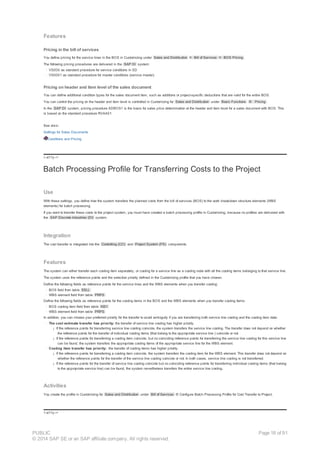 Features
Pricing in the bill of services
You define pricing for the service lines in the BOS in Customizing under Sales and Distribution ® Bill of Services ® BOS Pricing .
The following pricing procedures are delivered in the SAP DI system:
· VS000 as standard procedure for service conditions in SD
· VS0001 as standard procedure for master conditions (service master)
Pricing on header and item level of the sales document
You can define additional condition types for the sales document item, such as additions or project-specific deductions that are valid for the entire BOS.
You can control the pricing on the header and item level is controlled in Customizing for Sales and Distribution under Basic Functions ® Pricing .
In the SAP DI system, pricing procedure ADBOS1 is the basis for sales price determination at the header and item level for a sales document with BOS. This
is based on the standard procedure RVAA01.
See also:
Settings for Sales Documents
Conditions and Pricing
!--a11y-->
Batch Processing Profile for Transferring Costs to the Project
Use
With these settings, you define how the system transfers the planned costs from the bill of services (BOS) to the work breakdown structure elements (WBS
elements) for batch processing.
If you want to transfer these costs to the project system, you must have created a batch processing profile in Customizing, because no profiles are delivered with
the SAP Discrete Industries (DI) system.
Integration
The cost transfer is integrated into the Controlling (CO) and Project System (PS) components.
Features
The system can either transfer each costing item separately, or costing for a service line as a costing node with all the costing items belonging to that service line.
The system uses the reference points and the selection priority defined in the Customizing profile that you have chosen.
Define the following fields as reference points for the service lines and the WBS elements when you transfer costing:
· BOS field from table ESLL
· WBS element field from table PRPS
Define the following fields as reference points for the costing items in the BOS and the WBS elements when you transfer costing items:
· BOS costing item field from table KIS1
· WBS element field from table PRPS
In addition, you can choose your preferred priority for the transfer to avoid ambiguity if you are transferring both service line costing and the costing item data:
· The cost estimate transfer has priority: the transfer of service line costing has higher priority.
¡ If the reference points for transferring service line costing coincide, the system transfers the service line costing. The transfer does not depend on whether
the reference points for the transfer of individual costing items (that belong to the appropriate service line ) coincide or not.
¡ If the reference points for transferring a costing item coincide, but no coinciding reference points for transferring the service line costing for this service line
can be found, the system transfers the appropriate costing items of the appropriate service line for the WBS element.
· Costing item transfer has priority: the transfer of costing items has higher priority.
¡ If the reference points for transferring a costing item coincide, the system transfers the costing item for the WBS element. This transfer does not depend on
whether the reference points for the transfer of the service line costing coincide or not. In both cases, service line costing is not transferred.
¡ If the reference points for the transfer of service line costing coincide but no coinciding reference points for transferring individual costing items (that belong
to the appropriate service line) can be found, the system nevertheless transfers the entire service line costing.
Activities
You create the profile in Customizing for Sales and Distribution under Bill of Services ® Configure Batch Processing Profile for Cost Transfer to Project.
!--a11y-->
PUBLIC
© 2014 SAP SE or an SAP affiliate company. All rights reserved.
Page 18 of 91
 