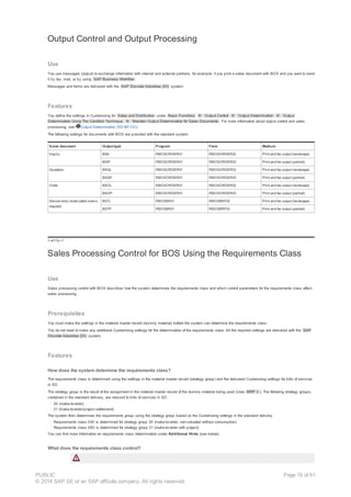 Output Control and Output Processing
Use
You use messages (output) to exchange information with internal and external partners, for example, if you print a sales document with BOS and you want to send
it by fax, mail, or by using SAP Business Workflow .
Messages and forms are delivered with the SAP Discrete Industries (DI) system:
Features
You define the settings in Customizing for Sales and Distribution under Basic Functions ® Output Control ® Output Determination ® Output
Determination Using The Condition Technique ® Maintain Output Determination for Sales Documents . For more information about output control and sales
processing, see Output Determination (SD-BF-OC).
The following settings for documents with BOS are provided with the standard system:
Sales document Output type Program Form Medium
Inquiry BSIL RBOSORDER01 RBOSORDER02 Print and fax output (landscape)
BSIP RBOSORDER01 RBOSORDER03 Print and fax output (portrait)
Quotation BSQL RBOSORDER01 RBOSORDER02 Print and fax output (landscape)
BSQP RBOSORDER01 RBOSORDER03 Print and fax output (portrait)
Order BSOL RBOSORDER01 RBOSORDER02 Print and fax output (landscape)
BSOP RBOSORDER01 RBOSORDER03 Print and fax output (portrait)
Service entry sheet (debit memo
request)
BSTL RBOSBR01 RBOSBRF02 Print and fax output (landscape)
BSTP RBOSBR01 RBOSBRF03 Print and fax output (portrait)
!--a11y-->
Sales Processing Control for BOS Using the Requirements Class
Use
Sales processing control with BOS describes how the system determines the requirements class and which control parameters for the requirements class affect
sales processing.
Prerequisites
You must make the settings in the material master record (dummy material) before the system can determine the requirements class.
You do not need to make any additional Customizing settings for the determination of the requirements class. All the required settings are delivered with the SAP
Discrete Industries (DI) system.
Features
How does the system determine the requirements class?
The requirements class is determined using the settings in the material master record (strategy group) and the delivered Customizing settings for bills of services
in SD.
The strategy group is the result of the assignment in the material master record of the dummy material being used (view MRP 3 ). The following strategy groups,
contained in the standard delivery, are relevant to bills of services in SD:
· 20 (make-to-order)
· 21 (make-to-order/project settlement)
The system then determines the requirements group using the strategy group based on the Customizing settings in the standard delivery.
· Requirements class 040 is determined for strategy group 20 (make-to-order, non-valuated without consumption)
· Requirements class 080 is determined for strategy group 21 (make-to-order with project)
You can find more information on requirements class determination under Additional Hints (see below).
What does the requirements class control?
PUBLIC
© 2014 SAP SE or an SAP affiliate company. All rights reserved.
Page 19 of 91
 