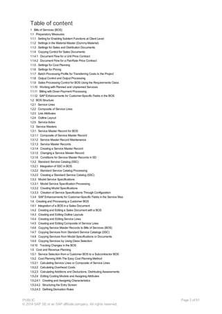 Table of content
1 Bills of Services (BOS)
1.1 Preparatory Measures
1.1.1 Setting for Enabling Subitem Functions at Client Level
1.1.2 Settings in the Material Master (Dummy-Material)
1.1.3 Settings for Sales and Distribution Documents
1.1.4 Copying Control for Sales Documents
1.1.4.1 Document Flow for a Unit Price Contract
1.1.4.2 Document Flow for a Flat-Rate Price Contract
1.1.5 Settings for Cost Planning
1.1.6 Settings for Pricing
1.1.7 Batch Processing Profile for Transferring Costs to the Project
1.1.8 Output Control and Output Processing
1.1.9 Sales Processing Control for BOS Using the Requirements Class
1.1.10 Working with Planned and Unplanned Services
1.1.11 Billing with Down Payment Processing
1.1.12 SAP Enhancements for Customer-Specific Fields in the BOS
1.2 BOS Structure
1.2.1 Service Lines
1.2.2 Composite of Service Lines
1.2.3 Line Attributes
1.2.4 Outline Layout
1.2.5 Service Index
1.3 Service Masters
1.3.1 Service Master Record for BOS
1.3.1.1 Composite of Service Master Record
1.3.1.2 Service Master Record Maintenance
1.3.1.3 Service Master Records
1.3.1.4 Creating a Service Master Record
1.3.1.5 Changing a Service Master Record
1.3.1.6 Conditions for Service Master Records in SD
1.3.2 Standard Service Catalog (SSC)
1.3.2.1 Integration of SSC in BOS
1.3.2.2 Standard Service Catalog Processing
1.3.2.3 Creating a Standard Service Catalog (SSC)
1.3.3 Model Service Specifications
1.3.3.1 Model Service Specification Processing
1.3.3.2 Creating Model Specifications
1.3.3.3 Creation of Service Specifications Through Configuration
1.3.4 SAP Enhancements for Customer-Specific Fields in the Service Mas
1.4 Creating and Processing a Customer BOS
1.4.1 Integration of a BOS in a Sales Document
1.4.2 Creating and Editing a Sales Document with a BOS
1.4.3 Creating and Editing Outline Layouts
1.4.4 Creating and Editing Service Lines
1.4.5 Creating and Editing Composite of Service Lines
1.4.6 Copying Service Master Records to Bills of Services (BOS)
1.4.7 Copying Services from Standard Service Catalogs (SSC)
1.4.8 Copying Services from Model Specifications or Documents
1.4.9 Copying Services by Using Class Selection
1.4.10 Tracking Changes in the BOS
1.5 Cost and Revenue Planning
1.5.1 Service Selection from a Customer BOS to a Subcontractor BOS
1.5.2 Cost Planning With The Easy Cost Planning Method
1.5.2.1 Calculating Service Lines or Composite of Service Lines
1.5.2.2 Calculating Overhead Costs
1.5.2.3 Calculating Additions and Deductions, Distributing Assessments
1.5.2.4 Editing Costing Models and Assigning Attributes
1.5.2.4.1 Creating and Assigning Characteristics
1.5.2.4.2 Structuring the Entry Screen
1.5.2.4.3 Defining Derivation Rules
PUBLIC
© 2014 SAP SE or an SAP affiliate company. All rights reserved.
Page 2 of 91
 