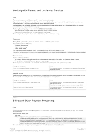 Working with Planned and Unplanned Services
Use
Planned services are services that you can specify in detail at the start of a sales project.
Unplanned services are those that you cannot specify, either because, at the time of the requirement, you do not know precisely which services are to be
included in the project, or because you do not want to plan services for a variety of reasons.
This differentiation is very important for service entry. You can control whether you can enter planned services with or without quantity overrun and unplanned
services in the service entry sheet (debit memo request).
The following Customizing settings are delivered with the SAP Discrete Industries (DI) system:
1. You can exceed the quantity for planned services. The system displays a warning message.
2. You cannot enter unplanned services. The system displays an error message.
If these settings meet your requirements, you do not need to make any additional Customizing settings.
Features
The way that the system reacts to planned and unplanned services is controlled by system messages.
You can define whether the SAP system:
· Suppresses these messages
· Outputs them as a warning
· Outputs them as an error.
If the system displays these messages as an error, processing only continues after you have corrected the entry.
You make the appropriate settings in Customizing for Materials Management under External Services Management ® Define Attributes of System Messages.
Planned Services
You have the following alternatives:
· The quantity in the service entry sheet can exceed the quantity in the sales order agreed to in the contract. The system may generate a warning.
· The quantity cannot be exceeded. The system generates an error message.
System response during service entry in the service entry sheet (debit memo request) depends on the system message control.
Message no.: Message text Control
SE421: The entered quantity $ exceeds quantity $ in the order. This message defines whether you can exceed the quantity for planned services that is
defined in the order BOS.
Unplanned Services
Unplanned services are those that you first enter in the service entry sheet (debit memo request). Whether the service specification is permitted when you enter
the services in the service entry sheet (debit memo request), depends on the system messages' control.
Message no.: Message text Control
SE422: Control for unplanned services in SD service entry sheet. This message defines whether you can enter unplanned services in the service entry
sheet (debit memo request).
If you activate this message, the system also takes into account message SE323.
SE323: You cannot enter the unplanned service. This message defines whether you can enter unplanned services. You must have
activated message SE422.
!--a11y-->
Billing with Down Payment Processing
Use
Settlement using down payment processing is only possible if in Customizing for Financial Accounting you have set the correct field status for the additional
account assignment.
This applies to the following fields:
· Sales order
· WBS element (required setting if you want to use account assignment to a project)
If the fields required for additional account assignment are ready for input, the system deletes the reference information regarding the down
payment in Accounts Receivable Accounting ( FI-AR ). This means that down payments can be settled by a partial or final invoice.
If the fields for additional account assignment are hidden, the system cannot assign the down payments to the sales order. This means that down
payments cannot be settled by a partial or final invoice.
If you settle without using down payment processing, you have to change the Customizing of Financial Accounting.
PUBLIC
© 2014 SAP SE or an SAP affiliate company. All rights reserved.
Page 23 of 91
 