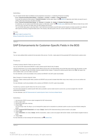 Activities
You can maintain the field status for additional account assignment in two places in Customizing of Financial Accounting:
· Choose Financial Accounting Global Settings ® Document ® Line Item ® Controls ® Define Posting Keys.
If you enter the posting key while posting in Financial Accounting , the field status stored in the posting key determines which fields are ready for input in
posting, which have to be input, and which are hidden.
· Choose Financial Accounting Global Settings ® Document ® Line Item ® Controls ® Maintain Field Status Variants
In Customizing, you can assign several field status groups to a field status variant. The field status group determines which fields are ready for input, which
have to be input, and which are hidden when you enter postings to the account.
You use the field status group to store these fields in each debit-side reconciliation account for down payment requests and down payments if you settle with
down payment processing. Assignment takes place in the company code area specific to the G/L account master data in Financial Accounting.
See also:
General Ledger Accounting (FI-GL)
Billing of Customer Bills of Services (BOS)
!--a11y-->
SAP Enhancements for Customer-Specific Fields in the BOS
Use
You can make additional fields available for the description of the services. To do this, create projects for the appropriate SAP enhancements (customer exits).
Features
Creating Customer-Specific Fields for Service Lines
You can use the SAP enhancement SRVDET to create customer-specific fields for bills of material.
Using this enhancement, you can add customer-specific fields for service lines in the data dictionary and provide them with specific logic (for example, to make
calculations). You program the logic for the fields using the available function modules. To display the customer-specific fields on the Other tab page on the
service details screen, you must create a subscreen.
For more information, see the documentation on the customer exit SRVDET in the SAP system documentation.
Mass Changes to Customer-Specific Fields
If you have created customer-specific fields (customer exit SRVDET) and you want to maintain these fields using a mass change, you can use customer exit
SRVMAS.
For more information, see the documentation on the customer exit SRVMAS in the SAP system documentation.
Transferring customer-specific fields from the service master
If you also want to transfer the customer-specific fields when you transfer a service master record to a service line, you have to program this in the SAP
enhancement SRVASMD.
For more information, see SAP Enhancements for Customer-Specific Fields in the Service Master Record.
Activities
1. Use transaction CMOD to access project management for SAP enhancements.
2. Enter a project name.
3. Describe the project with a short text.
4. Choose Save .
You must assign a task. By doing so, you can transport this project and its components to a production system as soon as you have finished creating the
project.
5. Select Assignment SAP Enhancement and choose Change . Enter the SAP enhancement that you want to include in your project.
6. Choose Save .
7. Select Components and choose Change . Edit the include tables, create a screen and program both function modules. Use the forward navigation function to
do this.
8. Choose Save .
For more information on how to develop SAP enhancements, see Customer Exits.
!--a11y-->
PUBLIC
© 2014 SAP SE or an SAP affiliate company. All rights reserved.
Page 24 of 91
 