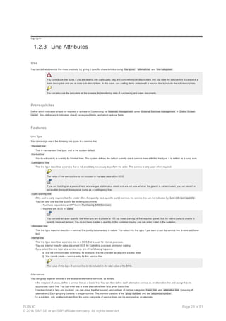 !--a11y-->
1.2.3 Line Attributes
Use
You can define a service line more precisely by giving it specific characteristics using line types , alternatives and line categories .
You cannot use line types if you are dealing with particularly long and comprehensive descriptions and you want the service line to consist of a
main description and one or more sub-descriptions. In this case, use costing items underneath a service line to include the sub-descriptions.
You can also use the indicators on the screens for transferring data of purchasing and sales documents.
Prerequisites
Define which indicators should be required or optional in Customizing for Materials Management under External Services management ® Define Screen
Layout . Also define which indicators should be required fields, and which optional fields.
Features
Line Type
You can assign one of the following line types to a service line:
Standard line
This is the standard line type, and is the system default.
Blanket line
You do not specify a quantity for blanket lines. The system defines the default quantity one to service lines with this line type. It is settled as a lump sum.
Contingency line
This line type describes a service that is not absolutely necessary to perform the order. This service is only used when required.
The value of this service line is not included in the total value of the BOS.
If you are building on a piece of land where a gas station once stood, and are not sure whether the ground is contaminated, you can record an
excavation transport to a special dump as a contingency line.
Open quantity line
If the sold-to party requires that the bidder offers the quantity for a specific partial service, the service line can be indicated by Line with open quantity .
You can only use this line type in the following documents:
- Purchase requisitions and RFQs in Purchasing (MM Services)
- Inquiries with BOS in Sales
You can use an open quantity line when you are to plaster a 100 sq. meter parking lot that requires gravel, but the sold-to party is unable to
specify the exact amount. You do not have to enter a quantity in the customer inquiry; you can enter it later in the quotation.
Informatory line
This line type does not describe a service. It is purely documentary in nature. You select this line type if you want to use the service line to store additional
text.
Internal line
This line type describes a service line in a BOS that is used for internal purposes.
You use internal lines for sales document BOS for Controlling purposes or internal costing.
If you select this line type for a service line, one of the following happens:
§ It is not communicated externally, for example, it is not provided as output in a sales order
§ You cannot create a service entry for this service line
The value of this type of service line is not included in the total value of the BOS.
Alternatives
You can group together several of the available alternative services, as follows:
· In the simplest of cases, define a service line as a basic line. You can then define each alternative service as an alternative line and assign it to the
appropriate basic line. You can enter one or more alternative lines for a given basic line.
· If the description is long and involved, you can group together several service lines of the line categories basic line and alternative line (grouping of
alternatives). Each grouping contains a unique number. This number consists of the group number and the sequence number .
· For a subitem, only another subitem from the same composite of service lines can be assigned as an alternate.
PUBLIC
© 2014 SAP SE or an SAP affiliate company. All rights reserved.
Page 28 of 91
 