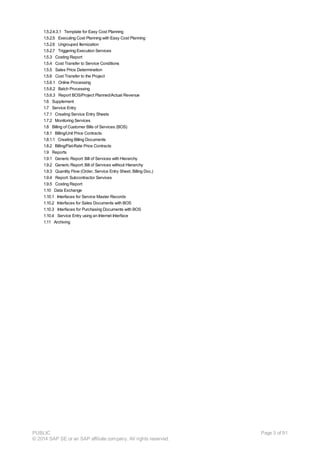 1.5.2.4.3.1 Template for Easy Cost Planning
1.5.2.5 Executing Cost Planning with Easy Cost Planning
1.5.2.6 Ungrouped Itemization
1.5.2.7 Triggering Execution Services
1.5.3 Costing Report
1.5.4 Cost Transfer to Service Conditions
1.5.5 Sales Price Determination
1.5.6 Cost Transfer to the Project
1.5.6.1 Online Processing
1.5.6.2 Batch Processing
1.5.6.3 Report BOS/Project Planned/Actual Revenue
1.6 Supplement
1.7 Service Entry
1.7.1 Creating Service Entry Sheets
1.7.2 Monitoring Services
1.8 Billing of Customer Bills of Services (BOS)
1.8.1 Billing/Unit Price Contracts
1.8.1.1 Creating Billing Documents
1.8.2 Billing/Flat-Rate Price Contracts
1.9 Reports
1.9.1 Generic Report: Bill of Services with Hierarchy
1.9.2 Generic Report: Bill of Services without Hierarchy
1.9.3 Quantity Flow (Order, Service Entry Sheet, Billing Doc.)
1.9.4 Report: Subcontractor Services
1.9.5 Costing Report
1.10 Data Exchange
1.10.1 Interfaces for Service Master Records
1.10.2 Interfaces for Sales Documents with BOS
1.10.3 Interfaces for Purchasing Documents with BOS
1.10.4 Service Entry using an Internet Interface
1.11 Archiving
PUBLIC
© 2014 SAP SE or an SAP affiliate company. All rights reserved.
Page 3 of 91
 