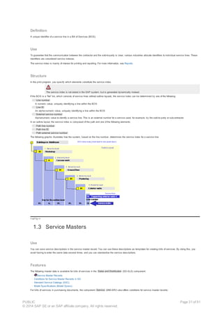 Definition
A unique identifier of a service line in a Bill of Services (BOS).
Use
To guarantee that the communication between the contractor and the sold-to-party is clear, various industries allocate identifiers to individual service lines. These
identifiers are considered service indexes.
The service index is mainly of interest for printing and reporting. For more information, see Reports.
Structure
In the print program, you specify which elements constitute the service index.
The service index is not stored in the SAP system, but is generated dynamically instead.
If the BOS is a “flat” list, which consists of service lines without outline layouts, the service index can be determined by one of the following:
· Line number
A numeric value, uniquely identifying a line within the BOS
· Line ID
An alpha-numeric value, uniquely identifying a line within the BOS
· External service number
Alphanumeric value to identify a service line. This is an external number for a service used, for example, by the sold-to party or subcontractor.
In an outline layout, the service index is composed of the path and one of the following elements:
· Path line number
· Path line ID
· Path external service number
The following graphic illustrates how the system, based on the line number, determines the service index for a service line:
!--a11y-->
1.3 Service Masters
Use
You can save service descriptions in the service master record. You can use these descriptions as templates for creating bills of services. By doing this, you
avoid having to enter the same data several times, and you can standardize the service descriptions.
Features
The following master data is available for bills of services in the Sales and Distribution (SD-SLS) component:
· Service Master Records
· Conditions for Service Master Records in SD
· Standard Service Catalogs (SSC)
· Model Specifications (Model Specs)
For bills of services in purchasing documents, the component Service (MM-SRV) also offers conditions for service master records:
PUBLIC
© 2014 SAP SE or an SAP affiliate company. All rights reserved.
Page 31 of 91
 