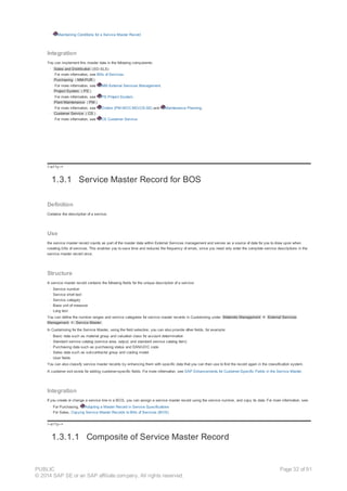· Maintaining Conditions for a Service Master Record
Integration
You can implement this master data in the following components:
· Sales and Distribution (SD-SLS)
For more information, see Bills of Services.
· Purchasing ( MM-PUR )
For more information, see MM External Services Management.
· Project System ( PS )
For more information, see PS Project System.
· Plant Maintenance ( PM )
For more information, see Orders (PM-WOC-MO/CS-SE) and Maintenance Planning.
· Customer Service ( CS )
For more information, see CS Customer Service.
!--a11y-->
1.3.1 Service Master Record for BOS
Definition
Contains the description of a service.
Use
the service master record counts as part of the master data within External Services management and serves as a source of data for you to draw upon when
creating bills of services. This enables you to save time and reduces the frequency of errors, since you need only enter the complete service descriptions in the
service master record once.
Structure
A service master record contains the following fields for the unique description of a service:
· Service number
· Service short text
· Service category
· Base unit of measure
· Long text
You can define the number ranges and service categories for service master records in Customizing under Materials Management ® External Services
Management ® Service Master .
In Customizing for the Service Master, using the field selection, you can also provide other fields, for example:
· Basic data such as material group and valuation class for account determination
· Standard service catalog (service area, output, and standard service catalog item)
· Purchasing data such as purchasing status and EAN/UOC code
· Sales data such as subcontractor group and costing model
· User fields
You can also classify service master records by enhancing them with specific data that you can then use to find the record again in the classification system.
A customer exit exists for adding customer-specific fields. For more information, see SAP Enhancements for Customer-Specific Fields in the Service Master.
Integration
If you create or change a service line in a BOS, you can assign a service master record using the service number, and copy its data. For more information, see:
· For Purchasing, Adopting a Master Record in Service Specifications
· For Sales, Copying Service Master Records to Bills of Services (BOS)
!--a11y-->
1.3.1.1 Composite of Service Master Record
PUBLIC
© 2014 SAP SE or an SAP affiliate company. All rights reserved.
Page 32 of 91
 