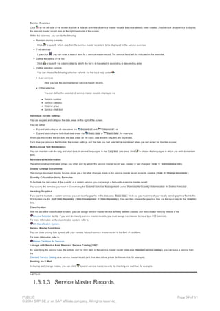 Service Overview
Click on the left side of the screen to show or hide an overview of service master records that have already been created. Double-click on a service to display
the relevant master record data on the right-hand side of the screen.
Within the overview, you can do the following:
Maintain display variants
Click to specify which data from the service master records is to be displayed in the service overview.
Find services
If you click , you can enter a search term for a service master record. The service found will be indicated in the overview.
Define the sorting of the list
Click to specify the column data by which the list is to be sorted in ascending or descending order.
Define selection variants
You can choose the following selection variants via the input help under :
Last services
Here you see the last-maintained service master records.
Other selection
You can define the selection of service master records displayed via:
Service number
Service category
Material group
Service short text
Individual Screen Settings
You can expand and collapse the data areas on the right of the screen.
You can either:
Expand and collapse all data areas via Expand all and Collapse all , or
Expand and collapse individual data areas via Basic data or Basic data , for example.
When you first invoke the function, the data areas for the basic data and the long text are expanded.
Each time you reinvoke the function, the screen settings and the data you had selected or maintained when you last exited the function appear.
Multi-Lingual Text Maintenance
You can maintain both the long and short texts in several languages. In the Long text data area, click to choose the languages in which you wish to maintain
texts.
Administrative Information
The administrative information shows you when and by whom the service master record was created or last changed ( Goto ® Administrative info ).
Display Change Documents
The change document display function gives you a list of all changes made to the service master record since its creation ( Goto ® Change documents ).
Quantity Calculation Using Formulas
To facilitate the calculation of the quantity of a certain service, you can assign a formula to a service master record.
You specify the formulas you need in Customizing for External Services Management under Formulas for Quantity Determination ® Define Formulas .
Inserting Graphics
If you want to illustrate a certain service, you can insert a graphic in the data area Basic data. To do so, you must import your locally stored graphics file into the
R/3 System via the SAP Web Repository ( Web Development ® Web-Repository ). You can then choose the graphics files via the input help for the Graphic
field.
Classification
With the aid of the classification system, you can assign service master records to freely defined classes and then choose them by means of the
Service Selection facility. If you wish to classify service master records, you must assign the classes to class type 038 (service).
For more information on the classification system, refer to
CA Classification System.
Service Master Conditions
You can store pricing data agreed with your vendors for each service master record in the form of conditions.
For more information, refer to
Master Conditions for Services.
Linkage with Service from Standard Service Catalog (SSC)
By specifying the service type, the edition, and the SSC item in the service master record (data area Standard service catalog ), you can save a service from
the
Standard Service Catalog as a service master record (and thus also define prices for this service, for example).
Sending via E-Mail
In display and change modes, you can click to send service master records for checking via workflow, for example.
!--a11y-->
1.3.1.3 Service Master Records
PUBLIC
© 2014 SAP SE or an SAP affiliate company. All rights reserved.
Page 34 of 91
 