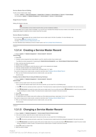 Service Master Record Editing
To edit a service master record, choose:
· For Sales, Logistics ® Sales and Distribution ® Master Data ® Products ® Service Master ® Service ® Service Master
· For Purchasing, Logistics ® Materials Management ® Service Master ® Service ® Service Master
Single Screen Function
Setting the Deletion Indicator
You cannot delete a service master record for which you have maintained conditions.
You cannot delete service master records immediately. You must first set an indication that indicates the service master is to be deleted. You can use a
reorganization program to delete the service master record from the system.
Service Master Conditions
You can store pricing data agreed with your vendors for each service master record in the form of conditions. For more information, see
· For Purchasing, Master Conditions for Services
· For Sales, Conditions for Service Master Records in SD
For more information about maintenance of service master records, see Service Master Record Maintenance.
!--a11y-->
1.3.1.4 Creating a Service Master Record
Choose Logistics ® Materials management ® Service master ® Service ®
Service master.
Choose .
3. If external number assignment has been defined in your firm, enter the number of your master record.
You define the number assignment in Customizing for External Services Management under Service Master ® Define Number Ranges .
4. Enter a short text describing the service .
5. Choose a service category.
6. Enter the base unit of measure in which the service or work is to be measured and valuated.
7. If desired, maintain the fields in the individual data areas.
8. If you wish to create further service master records, go through steps 2 to 7 again.
If you want to change service master records, proceed as described under Changing a Service Master Record.
9. When you have finished processing the service master records, save your data.
Exit the function.
Creating a Service Master Record Using the Referencing Technique
Choose Logistics ® Materials management ® Service master ® Service ®
Service master.
Select a service master record in the service overview ( ).
If you cannot find the desired master record in the service overview, you can search for it in the following ways:
Click in the service overview and enter a search term. The relevant service master record will be displayed preselected in the service overview.
Click Other service and enter the number of the service master record. You can use the input help for Other service to search for service master
records according to a variety of criteria. The relevant service master record is included in the service overview.
2. Choose .
3. Make any desired changes.
4. To create further service master records with or without use of the referencing technique, repeat steps 2 to 4 or 2 to 7 respectively.
If you want to change service master records, proceed as described under Changing a Service Master Record.
5. When you have finished processing the service master records, save your data.
Exit the function.
!--a11y-->
1.3.1.5 Changing a Service Master Record
Choose Logistics ® Materials management ® Service master ® Service ® Service master.
2. In the service overview, select the service master record you wish to change.
If you cannot find the desired master record in the service overview, you can search for it in the following ways:
Click in the service overview and enter a search term. The relevant service master record will be displayed preselected in the service overview.
Click Other service and enter the number of the service master record. You can use the input help for Other service to search for service master
records according to a variety of criteria. The relevant service master record is included in the service overview.
3. Choose to switch to change mode.
4. Make the desired changes.
PUBLIC
© 2014 SAP SE or an SAP affiliate company. All rights reserved.
Page 35 of 91
 