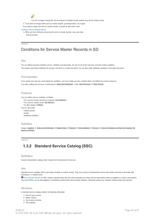 You can no longer change the unit of measure if condition records already exist for the master record.
5. If you wish to change further service master records, go through steps 2 to 4 again.
If you want to create new service master records, proceed as described under
Creating a Service Master Record.
When you have finished processing the service master records, save your data.
Exit the function.
!--a11y-->
Conditions for Service Master Records in SD
Use
You can define payment conditions (prices, additions and deductions, tax and so on) for the services using the master conditions.
The system uses these conditions for pricing in the BOS in a sales document. You can then enter additional conditions in the sales document.
Prerequisites
If you require your own key combinations for conditions, you must create your own condition tables and define the access sequence.
You make settings for pricing in Customizing for Sales and Distribution , under Bill of Services ® BOS Pricing .
Features
You can define service conditions as follows:
· For a service master record for a customer ( by Customer )
· For a service master record ( By Service )
· For other objects ( Others)
You can also enter:
· Validity periods
· Scales
· Additional conditions
Activities
Choose Logistics ® Sales and Distribution ® Master Data ® Products ® ServiceMaster ® Service ® Service Conditions and then By Customer, By
Service or Others.
!--a11y-->
1.3.2 Standard Service Catalog (SSC)
Definition
General standardized catalog of text modules for the description of services.
Use
Standard service catalogs (SSCs) are stored centrally as master records. They are a source of standardized service descriptions that help to eliminate data
redundancy. In contrast to the
Service Master Record, an SSC contains standard texts that only yield complete and unique service descriptions when put together in various combinations.
The use of SSCs can be advantageous in facilitating problem-free communication between contractual parties (e.g. between ordering entity and supplier).
Structure
A standard service catalog contains the following information:
Service type number
Edition number
Text module numbers
Text modules
PUBLIC
© 2014 SAP SE or an SAP affiliate company. All rights reserved.
Page 36 of 91
 