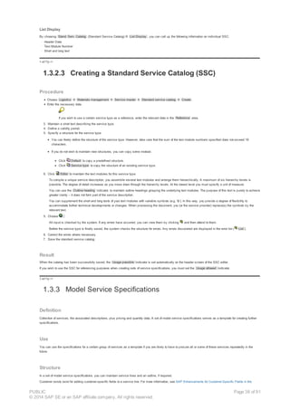 List Display
By choosing Stand. Serv. Catalog (Standard Service Catalog) ® List Display , you can call up the following information on individual SSC:
· Header Data
· Text Module Number
· Short and long text
!--a11y-->
1.3.2.3 Creating a Standard Service Catalog (SSC)
Procedure
Choose Logistics ® Materials management ® Service master ® Standard service catalog ® Create .
Enter the necessary data.
If you wish to use a certain service type as a reference, enter the relevant data in the Reference area.
3. Maintain a short text describing the service type.
4. Define a validity period.
5. Specify a structure for the service type:
You can freely define the structure of the service type. However, take care that the sum of the text module numbers specified does not exceed 18
characters.
If you do not wish to maintain new structures, you can copy some instead.
Click Default to copy a predefined structure.
Click Service type to copy the structure of an existing service type.
6. Click Editor to maintain the text modules for this service type.
To compile a unique service description, you assemble several text modules and arrange them hierarchically. A maximum of six hierarchy levels is
possible. The degree of detail increases as you move down through the hierarchy levels. At the lowest level you must specify a unit of measure.
You can use the Outline heading indicator, to maintain outline headings grouping the underlying text modules. The purpose of this text is purely to achieve
greater clarity – it does not form part of the service description.
You can supplement the short and long texts of your text modules with variable symbols (e.g. '&'). In this way, you provide a degree of flexibility to
accommodate further technical developments or changes. When processing the document, you (or the service provider) replace(s) the symbols by the
relevant text.
5. Choose .
All input is checked by the system. If any errors have occurred, you can view them by clicking and then attend to them.
Before the service type is finally saved, the system checks the structure for errors. Any errors discovered are displayed in the error list ( List ).
6. Correct the errors where necessary.
7. Save the standard service catalog.
Result
When the catalog has been successfully saved, the Usage possible indicator is set automatically on the header screen of the SSC editor.
If you wish to use the SSC for referencing purposes when creating sets of service specifications, you must set the Usage allowed indicator.
!--a11y-->
1.3.3 Model Service Specifications
Definition
Collection of services, the associated descriptions, plus pricing and quantity data. A set of model service specifications serves as a template for creating further
specifications.
Use
You can use the specifications for a certain group of services as a template if you are likely to have to procure all or some of these services repeatedly in the
future.
Structure
In a set of model service specifications, you can maintain service lines and an outline, if required.
Customer exists exist for adding customer-specific fields to a service line. For more information, see SAP Enhancements for Customer-Specific Fields in the
PUBLIC
© 2014 SAP SE or an SAP affiliate company. All rights reserved.
Page 38 of 91
 