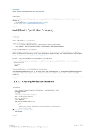 Customer exists exist for adding customer-specific fields to a service line. For more information, see SAP Enhancements for Customer-Specific Fields in the
Service Master.
For more information about maintaining outline layouts, see Outline Layout.
Integration
If you want to create or change a BOS, you can copy model service specifications either completely or in part using the service selection function. For more
information, see:
· For Purchasing, Adopting a Service from Model Specifications or Document
· For Sales, Copying Services from Model Specifications or Documents
!--a11y-->
Model Service Specification Processing
Features
Editing of Model Service Specifications
If you want to edit model service specifications, choose:
· For Purchasing, Logistics ® Materials Management ® Service Master ® Model Service Specifications
· For Sales, Logistics ® Sales and Distribution ® Products ® Service Master ® Model Service Specifications
Configurable Model Service Specifications
Using the configuration function, you can store object dependencies for individual lines of a set of model service specifications. The system can support you in
planning and entering services. The system can help you to select the right services, detailed specifications, exact quantities, and prices as quickly as possible.
For more information, see Creation of Service Specifications Through Configuration.
Creating a Requisition with Reference to Model Service Specifications
You can maintain the following default values in model service specifications for creating purchase requisitions that reference model service specifications:
· Purchasing organization
· Fixed vendor
· Contract
Setting Value Limits on a Set of Model Service Specifications
When creating requisitions and purchase orders, you can set value limits on model service specifications. This ensures that at the time of recording the services
actually performed by the provider, only those services that are listed in the model service specifications may be entered up to a value not exceeding the
specified limit.
!--a11y-->
1.3.3.2 Creating Model Specifications
Procedure
Choose Logistics ® Materials management ® Service master ® Model specifications ® Create .
Enter the necessary data.
Choose .
The model specifications header screen appears.
4. Enter a name for the model specifications.
5. Enter further data (if desired).
6. Choose Services.
7. Enter the necessary data for the service lines.
If you are creating voluminous specifications, we recommend you use the service outline function.
For more information, refer to
Maintaining a Service Specifications Outline.
8. Save your data.
!--a11y-->
PUBLIC
© 2014 SAP SE or an SAP affiliate company. All rights reserved.
Page 39 of 91
 